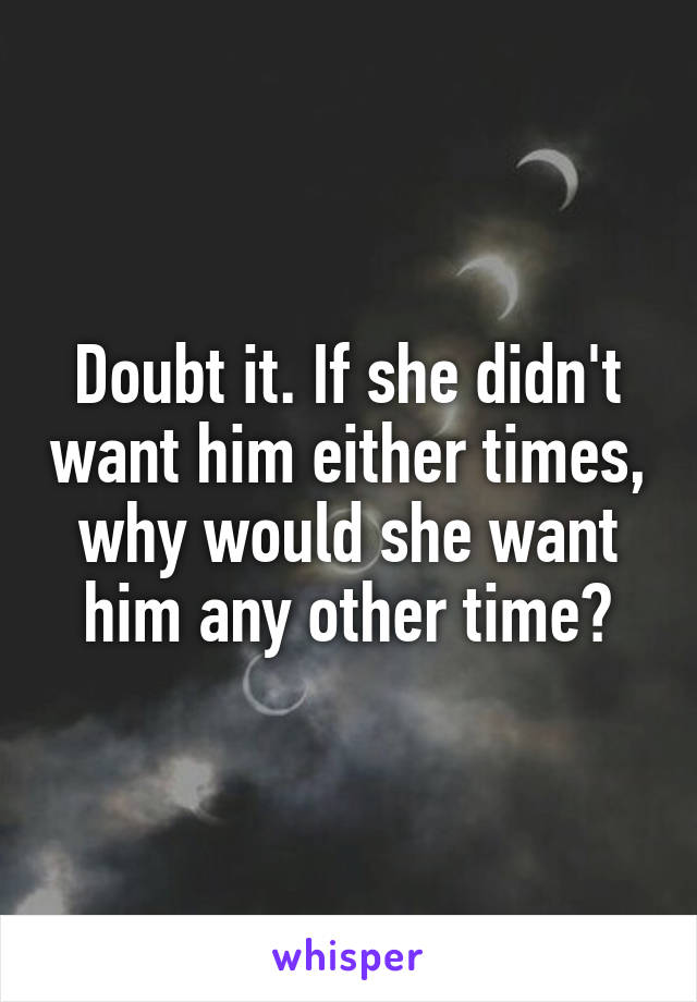 Doubt it. If she didn't want him either times, why would she want him any other time?