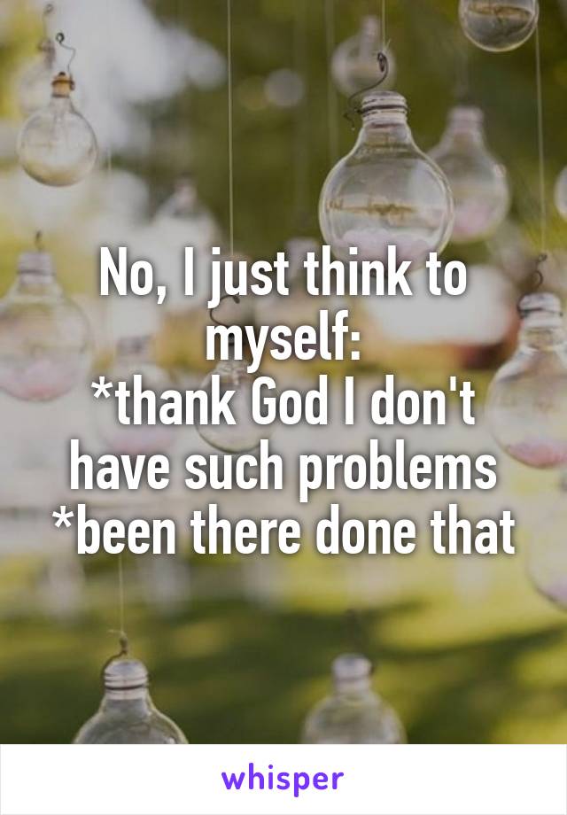 No, I just think to myself:
*thank God I don't have such problems
*been there done that