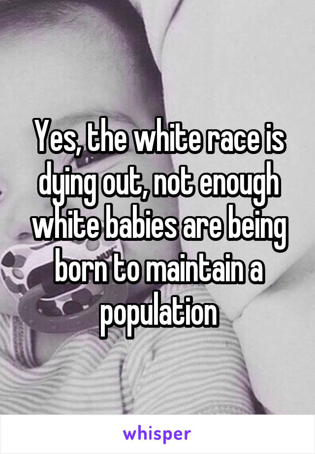 Yes, the white race is dying out, not enough white babies are being born to maintain a population