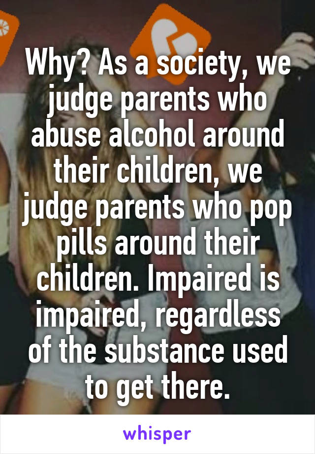 Why? As a society, we judge parents who abuse alcohol around their children, we judge parents who pop pills around their children. Impaired is impaired, regardless of the substance used to get there.