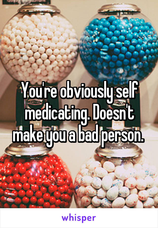 You're obviously self medicating. Doesn't make you a bad person. 