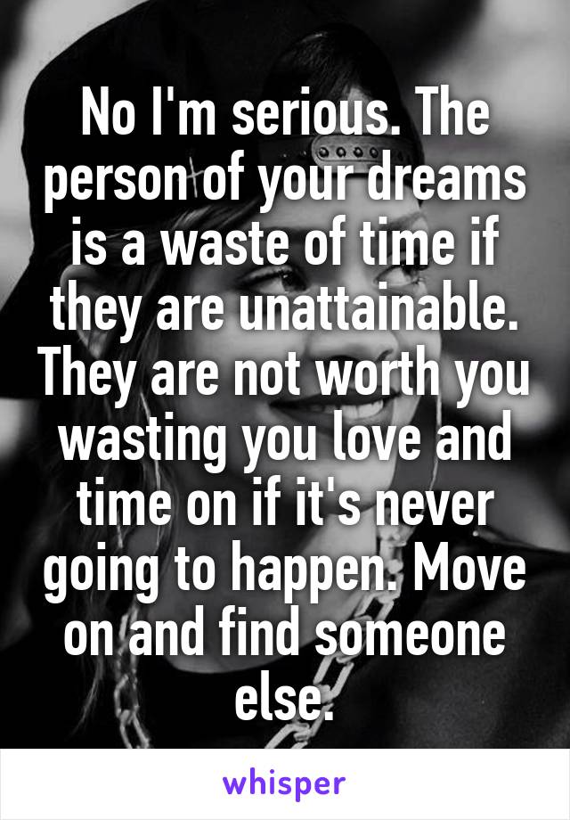 No I'm serious. The person of your dreams is a waste of time if they are unattainable. They are not worth you wasting you love and time on if it's never going to happen. Move on and find someone else.