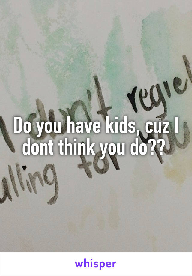 Do you have kids, cuz I dont think you do?? 