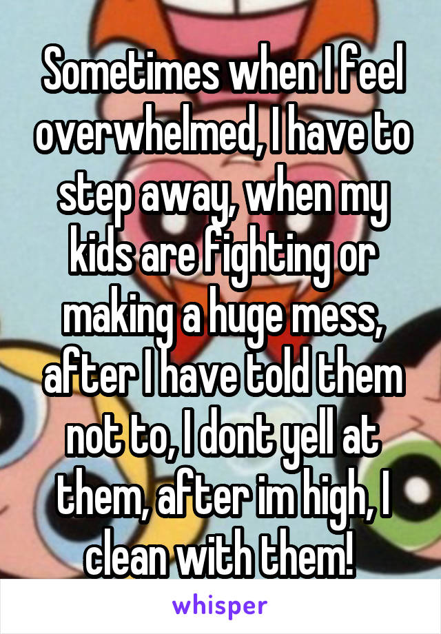 Sometimes when I feel overwhelmed, I have to step away, when my kids are fighting or making a huge mess, after I have told them not to, I dont yell at them, after im high, I clean with them! 