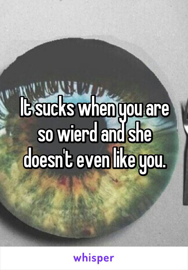 It sucks when you are so wierd and she doesn't even like you.