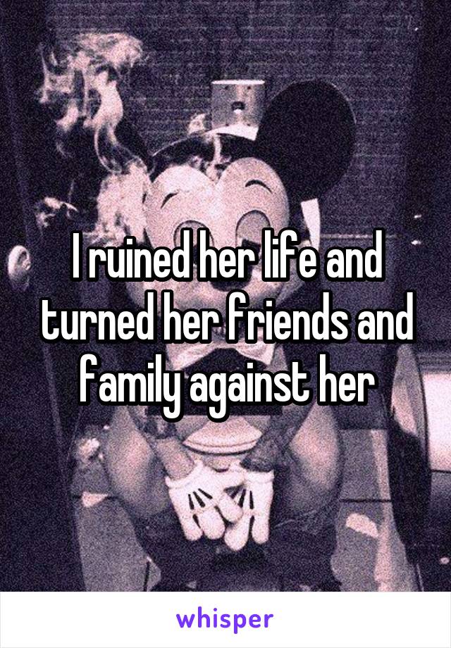I ruined her life and turned her friends and family against her