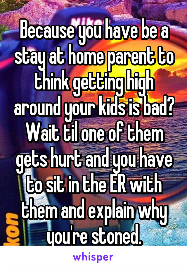 Because you have be a stay at home parent to think getting high around your kids is bad? Wait til one of them gets hurt and you have to sit in the ER with them and explain why you're stoned.