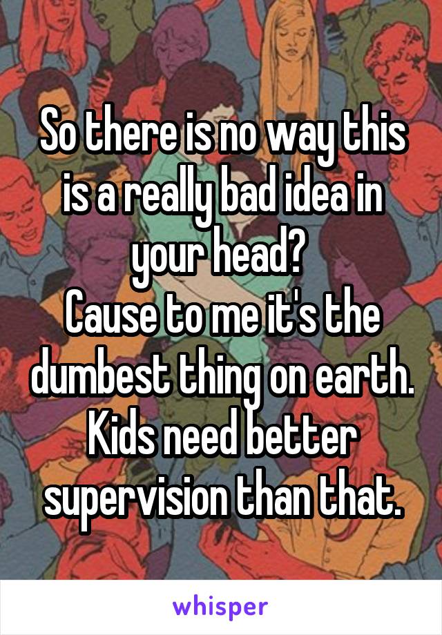 So there is no way this is a really bad idea in your head? 
Cause to me it's the dumbest thing on earth. Kids need better supervision than that.