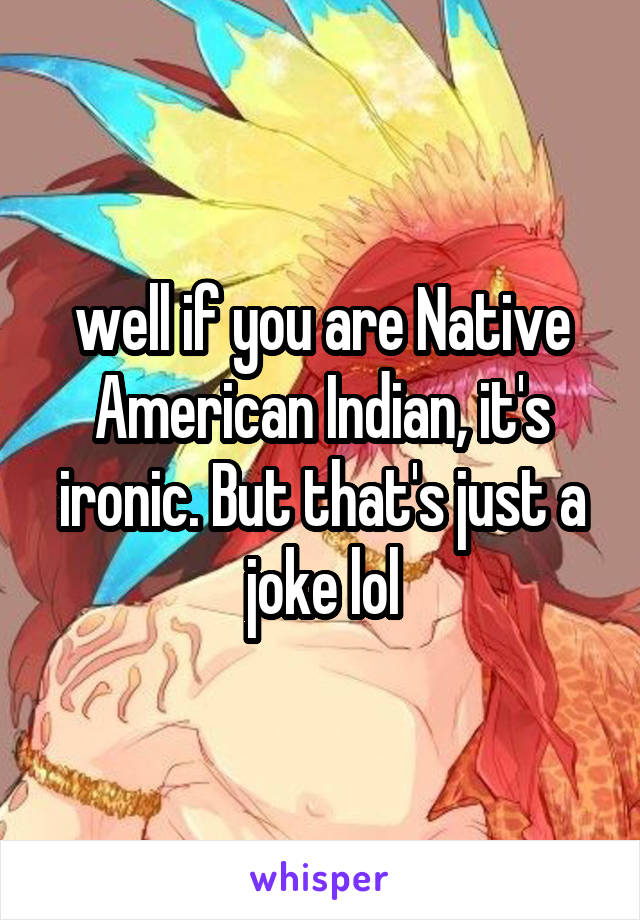 well if you are Native American Indian, it's ironic. But that's just a joke lol