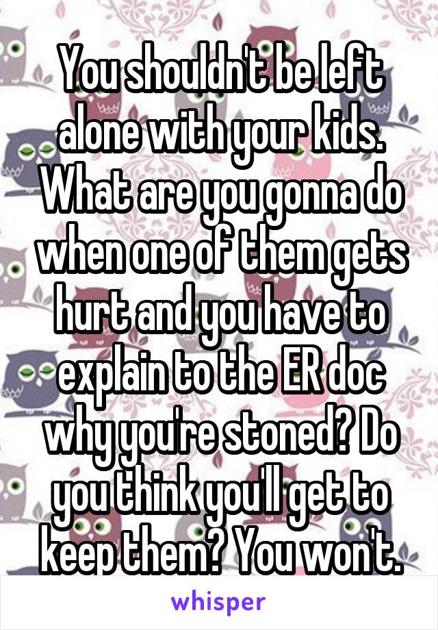 You shouldn't be left alone with your kids. What are you gonna do when one of them gets hurt and you have to explain to the ER doc why you're stoned? Do you think you'll get to keep them? You won't.