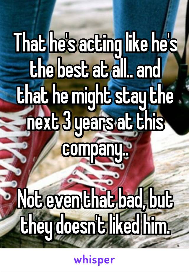 That he's acting like he's the best at all.. and that he might stay the next 3 years at this company..

Not even that bad, but they doesn't liked him.