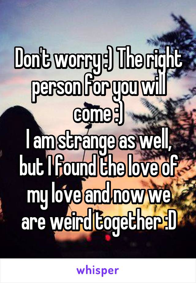 Don't worry :) The right person for you will come :)
I am strange as well, but I found the love of my love and now we are weird together :D