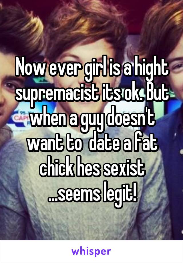 Now ever girl is a hight supremacist its ok. But when a guy doesn't want to  date a fat chick hes sexist ...seems legit!