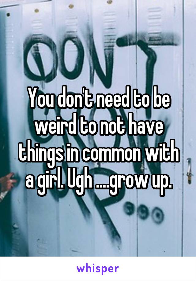 You don't need to be weird to not have things in common with a girl. Ugh ....grow up.