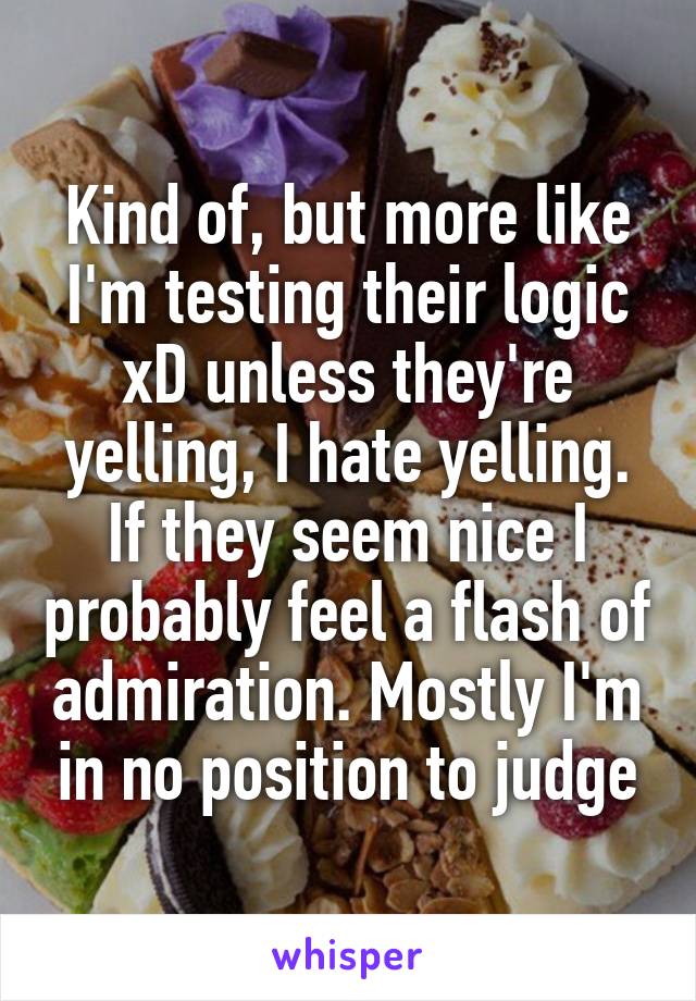 Kind of, but more like I'm testing their logic xD unless they're yelling, I hate yelling. If they seem nice I probably feel a flash of admiration. Mostly I'm in no position to judge