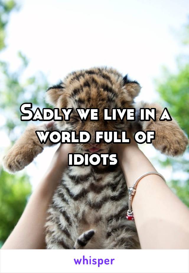 Sadly we live in a world full of idiots 