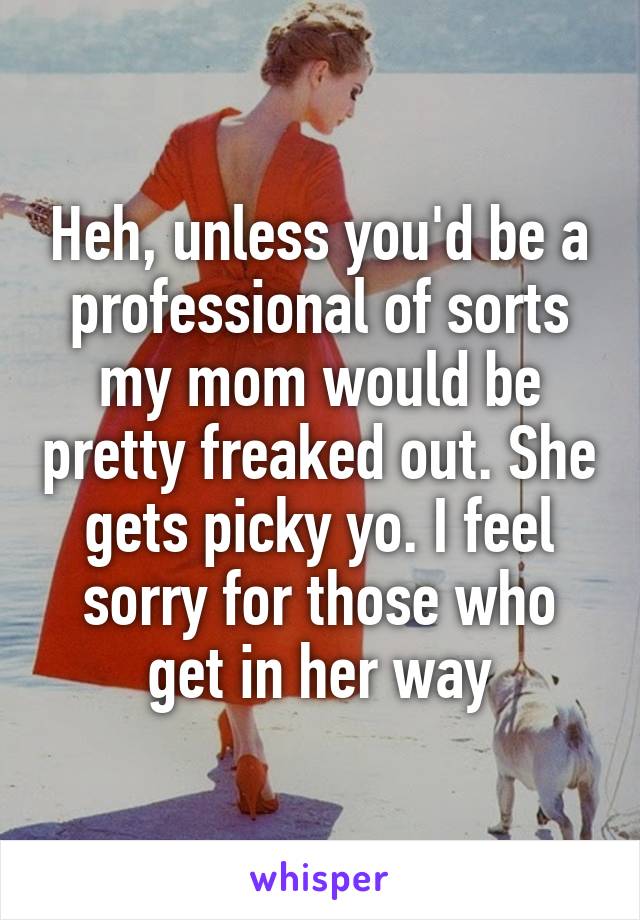 Heh, unless you'd be a professional of sorts my mom would be pretty freaked out. She gets picky yo. I feel sorry for those who get in her way