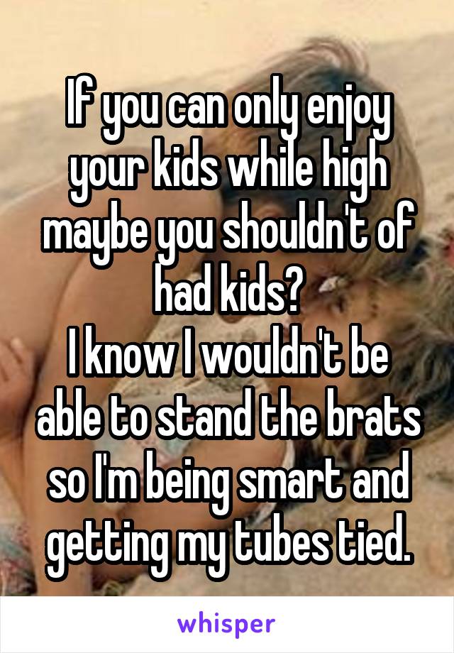 If you can only enjoy your kids while high maybe you shouldn't of had kids?
I know I wouldn't be able to stand the brats so I'm being smart and getting my tubes tied.