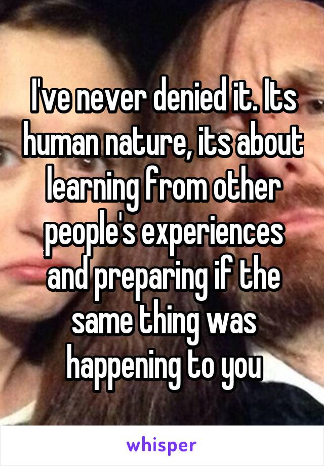 I've never denied it. Its human nature, its about learning from other people's experiences and preparing if the same thing was happening to you