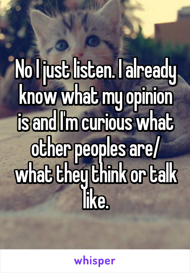 No I just listen. I already know what my opinion is and I'm curious what other peoples are/ what they think or talk like.