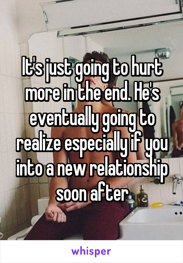 It's just going to hurt more in the end. He's eventually going to realize especially if you into a new relationship soon after