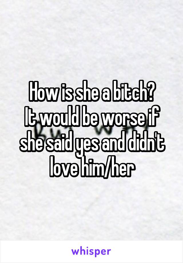 How is she a bitch?
It would be worse if she said yes and didn't love him/her