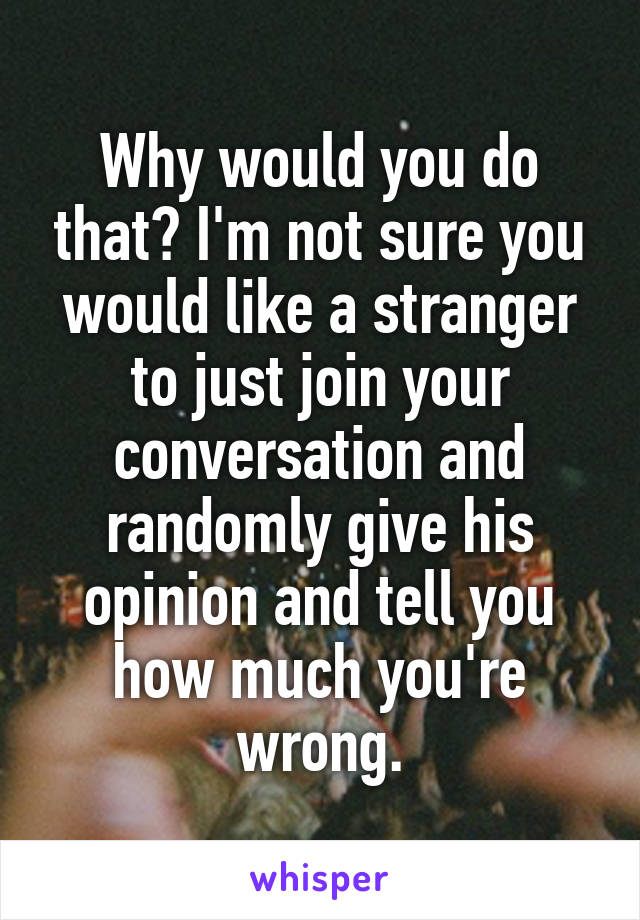 Why would you do that? I'm not sure you would like a stranger to just join your conversation and randomly give his opinion and tell you how much you're wrong.