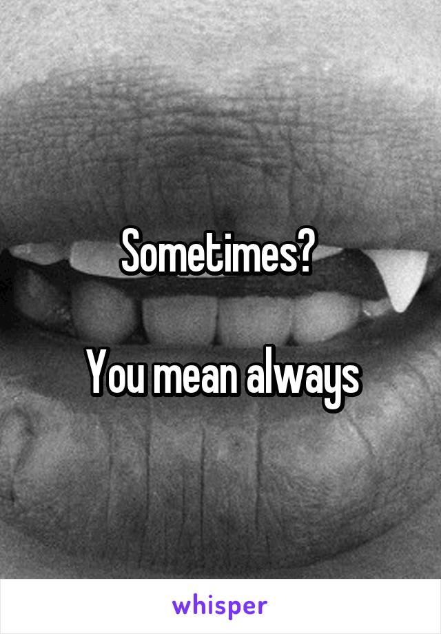 Sometimes? 

You mean always