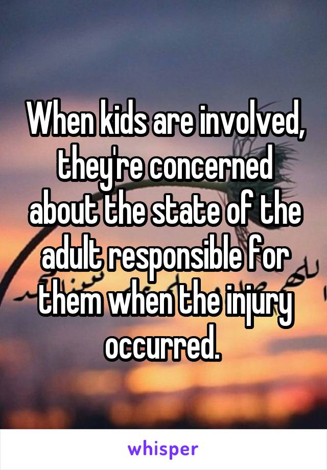 When kids are involved, they're concerned about the state of the adult responsible for them when the injury occurred. 