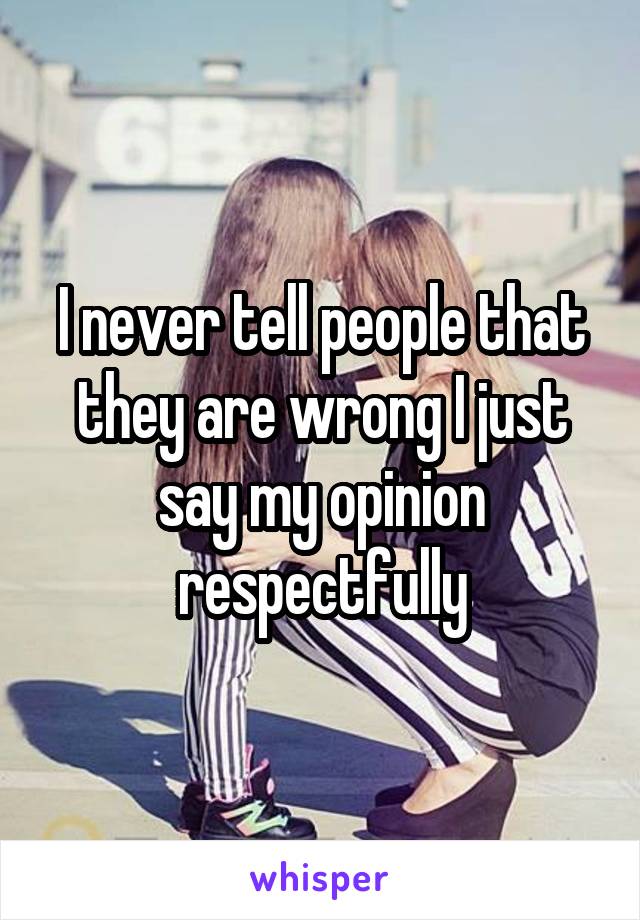 I never tell people that they are wrong I just say my opinion respectfully