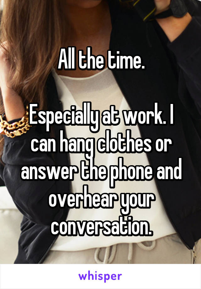 All the time.

Especially at work. I can hang clothes or answer the phone and overhear your conversation.