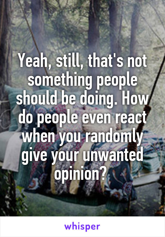 Yeah, still, that's not something people should be doing. How do people even react when you randomly give your unwanted opinion? 