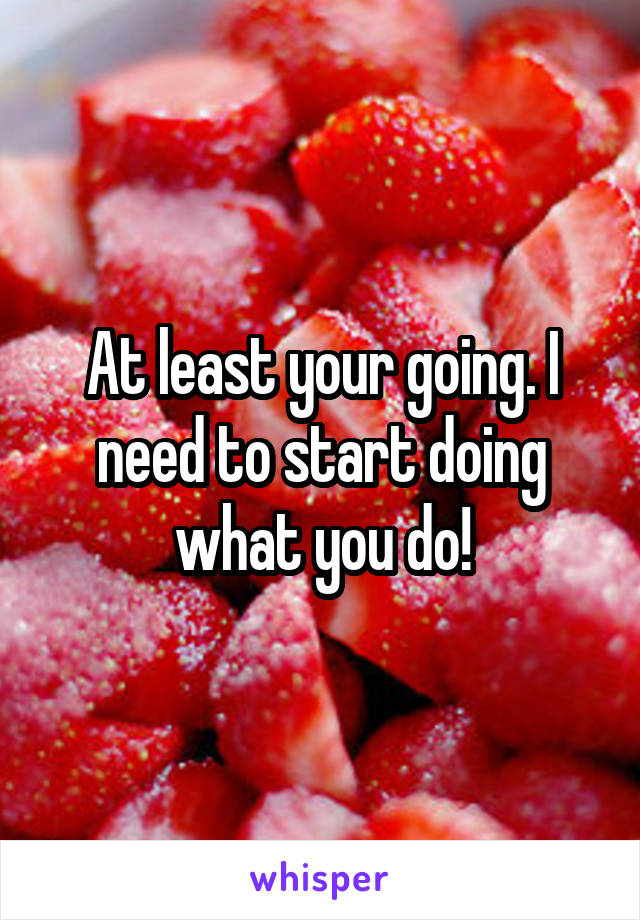 At least your going. I need to start doing what you do!