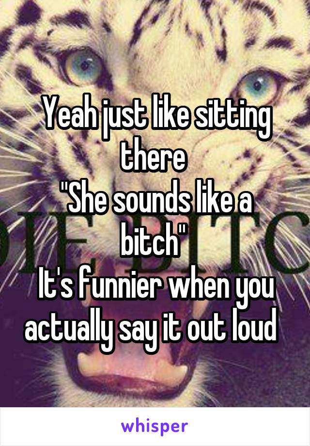 Yeah just like sitting there 
"She sounds like a bitch" 
It's funnier when you actually say it out loud  