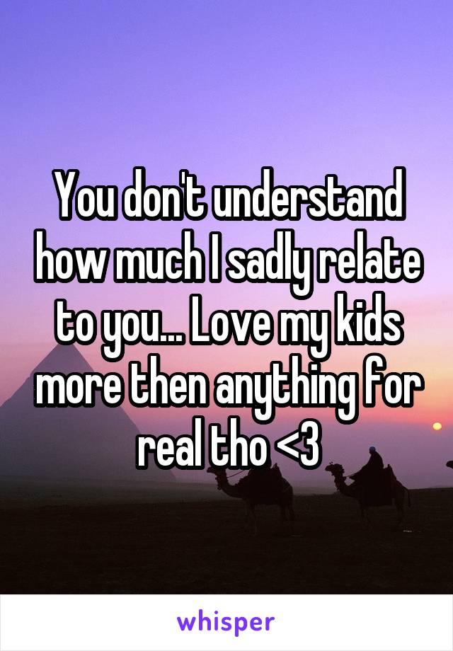 You don't understand how much I sadly relate to you... Love my kids more then anything for real tho <3