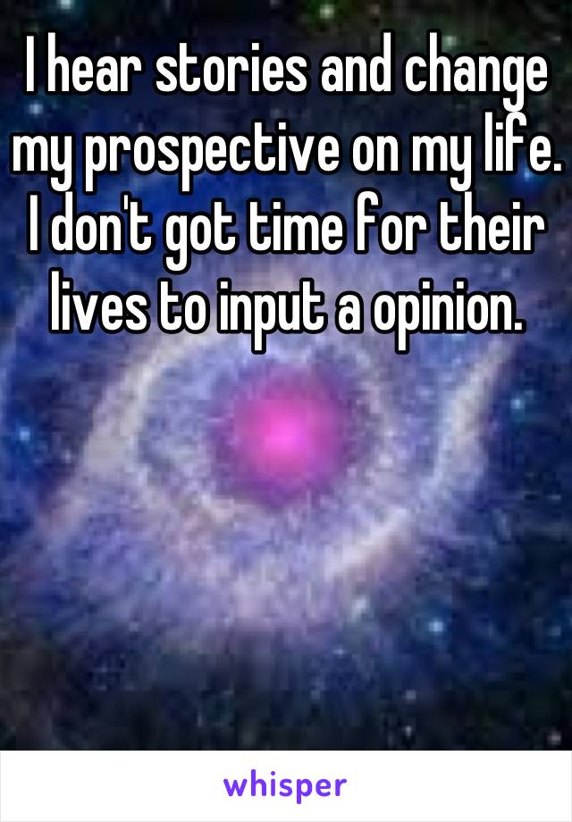 I hear stories and change my prospective on my life. I don't got time for their lives to input a opinion.