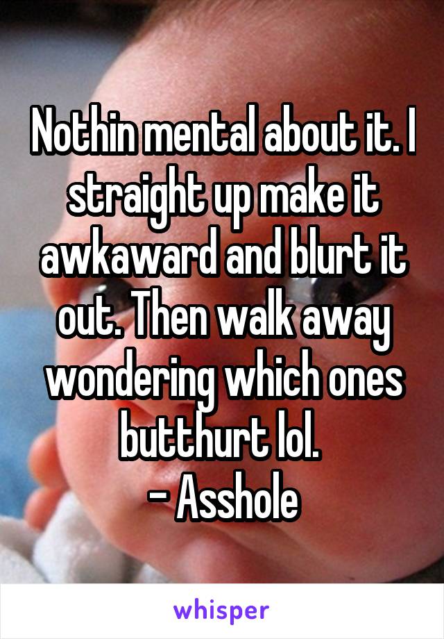 Nothin mental about it. I straight up make it awkaward and blurt it out. Then walk away wondering which ones butthurt lol. 
- Asshole