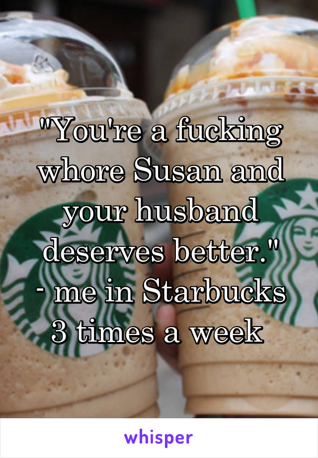 "You're a fucking whore Susan and your husband deserves better."
- me in Starbucks 3 times a week 