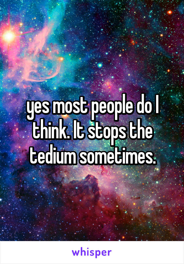 yes most people do I think. It stops the tedium sometimes.