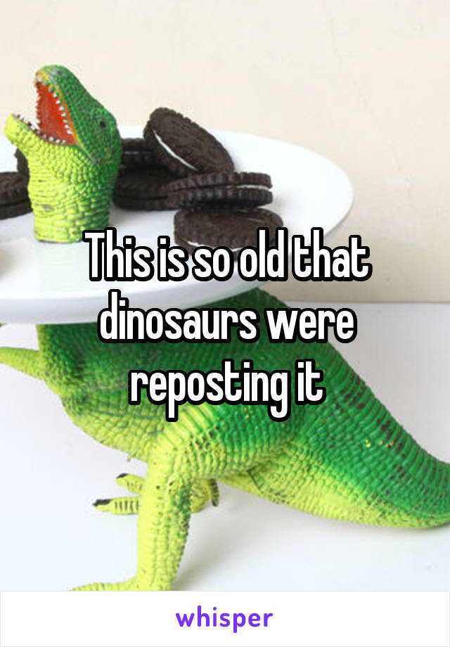 This is so old that dinosaurs were reposting it