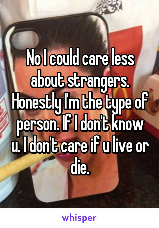 No I could care less about strangers. Honestly I'm the type of person. If I don't know u. I don't care if u live or die.