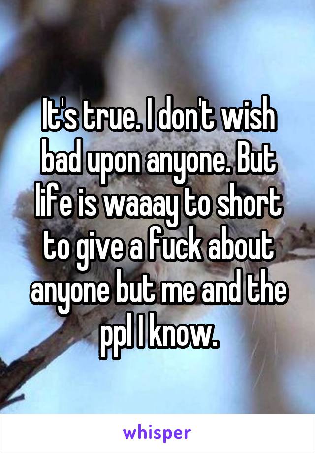 It's true. I don't wish bad upon anyone. But life is waaay to short to give a fuck about anyone but me and the ppl I know.