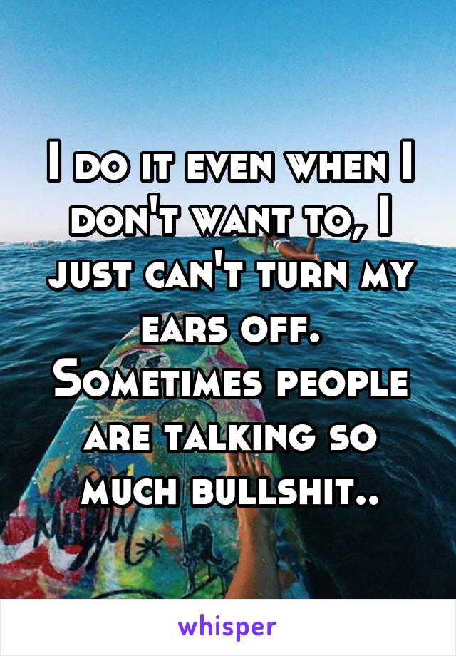 I do it even when I don't want to, I just can't turn my ears off. Sometimes people are talking so much bullshit..