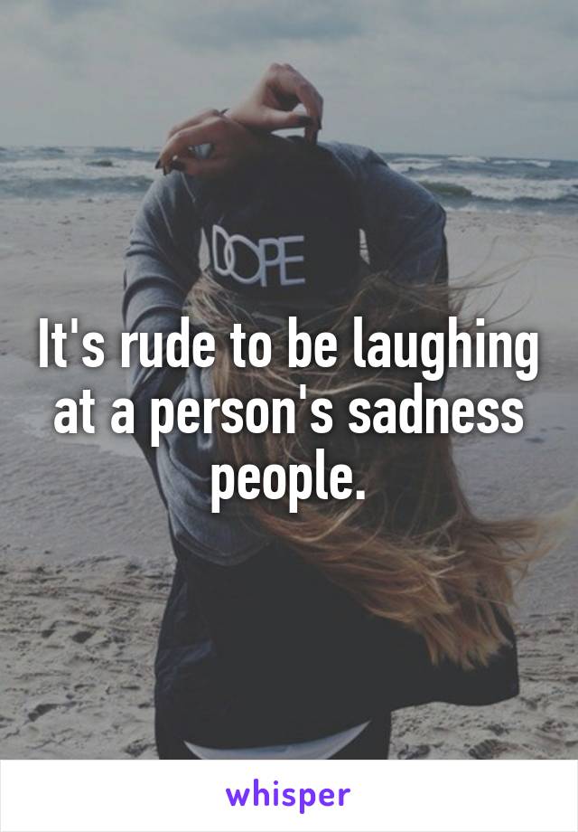 It's rude to be laughing at a person's sadness people.