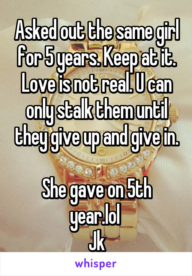 Asked out the same girl for 5 years. Keep at it. Love is not real. U can only stalk them until they give up and give in.

She gave on 5th year.lol 
Jk