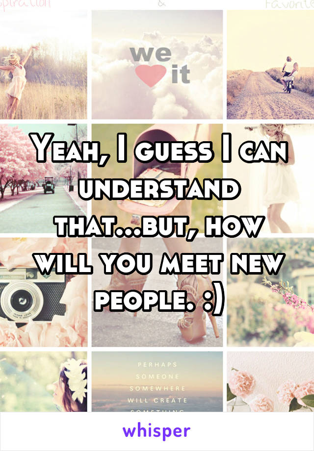 Yeah, I guess I can understand that...but, how will you meet new people. :)