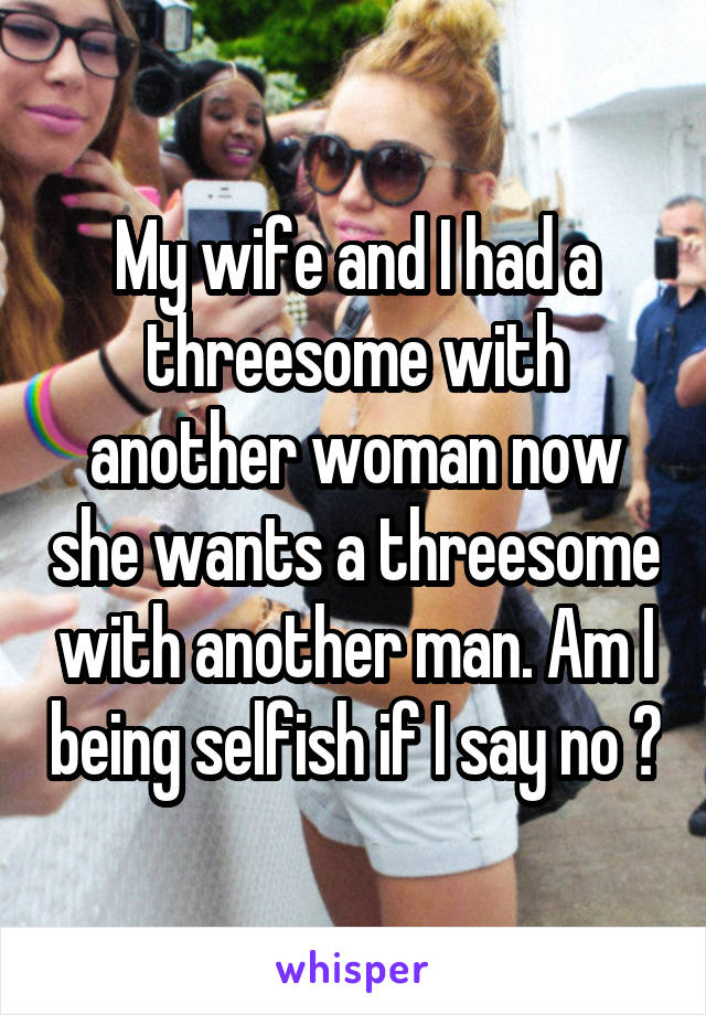 My wife and I had a threesome with another woman now she wants a threesome with another man. Am I being selfish if I say no ?