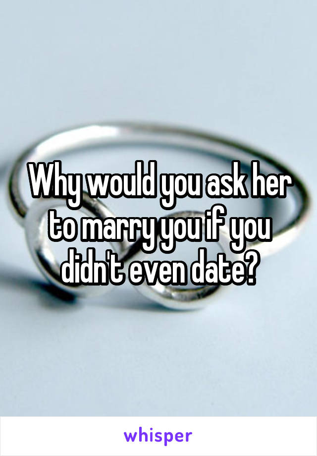 Why would you ask her to marry you if you didn't even date?