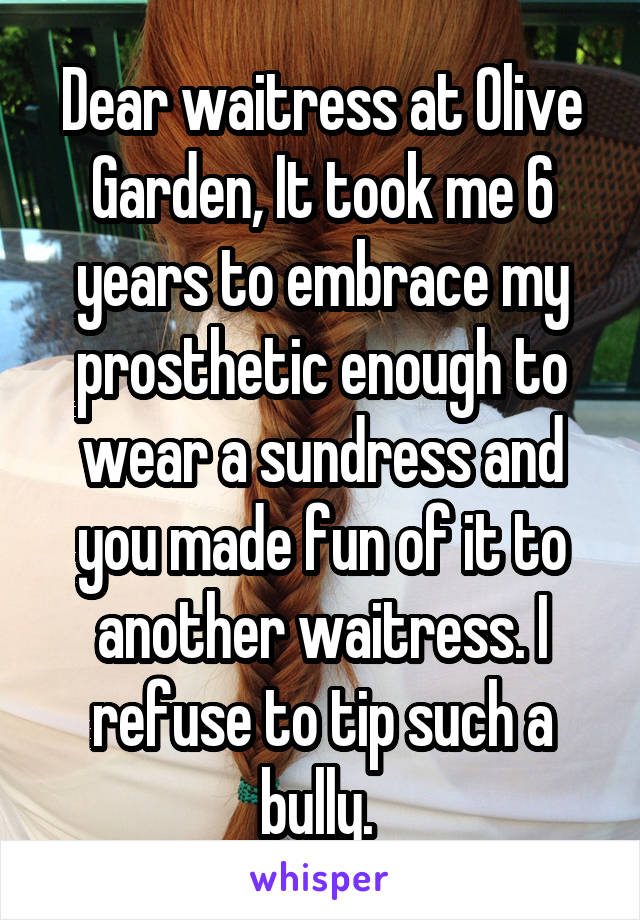 Dear waitress at Olive Garden, It took me 6 years to embrace my prosthetic enough to wear a sundress and you made fun of it to another waitress. I refuse to tip such a bully. 