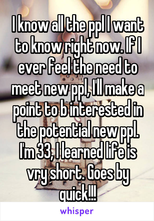 I know all the ppl I want to know right now. If I ever feel the need to meet new ppl, I'll make a point to b interested in the potential new ppl. I'm 33, I learned life is vry short. Goes by quick!!!